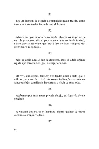 171

 Em um homem de ciência a compaixão quase faz rir, como
um ciclope com mãos feminilmente delicadas.

                            172

 Abraçamos, por amor à humanidade. abraçamos ao primeiro
que chega (porque não se pode abraçar a humanidade inteira),
mas é precisamente isto que não é preciso fazer compreender
ao primeiro que chega...

                            173

 Não se odeia àquele que se despreza, mas se odeia apenas
àquele que acreditamos igual ou superior a nós.

                            174

  Oh vós, utilitaristas, também vós tendes amor a tudo que é
útil porque serve de veículo às vossas inclinações — mas no
fundo também considerais inoportuno o ringir de suas rodas.

                            175

 Acabamos por amar nosso próprio desejo, em lugar do objeto
desejado.

                            176

 A vaidade dos outros é fastidiosa apenas quando se choca
com nossa própria vaidade.

                            177

94
 