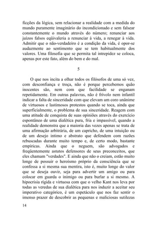 ficções da lógica, sem relacionar a realidade com a medida do
mundo puramente imaginário do incondicionado e sem falsear
constantemente o mundo através do número; renunciar aos
juízos falsos eqüivaleria a renunciar à vida, a renegar à vida.
Admitir que o não-verdadeiro é a condição da vida, é opor-se
audazmente ao sentimento que se tem habitualmente dos
valores. Uma filosofia que se permita tal intrepidez se coloca,
apenas por este fato, além do bem e do mal.

                               5

     O que nos incita a olhar todos os filósofos de uma só vez,
com desconfiança e troça, não é porque percebemos quão
inocentes são, nem com que facilidade se enganam
repetidamente. Em outras palavras, não é frívolo nem infantil
indicar a falta de sinceridade com que elevam um coro unânime
de virtuosos e lastimosos protestos quando se toca, ainda que
superficialmente, o problema de sua sinceridade. Reagem com
uma atitude de conquista de suas opiniões através do exercício
espontâneo de uma dialética pura, fria e impassível, quando a
realidade demonstra que a maioria das vezes apenas se trata de
uma afirmação arbitrária, de um capricho, de uma intuição ou
de um desejo intimo e abstrato que defendem com razões
rebuscadas durante muito tempo e, de certo modo, bastante
empíricas. Ainda que o neguem, são advogados e
freqüentemente astutos defensores de seus preconceitos, que
eles chamam "verdades". E ainda que não o creiam, estão muito
longe de possuir o heroísmo próprio da consciência que se
confessa a si mesma sua mentira, isto é, muito longe do valor
que se deseja ouvir, seja para advertir um amigo ou para
colocar em guarda o inimigo ou para burlar a si mesmo. A
hipocrisia rígida e virtuosa com que o velho Kant nos leva por
todas as veredas de sua dialética para nos induzir a aceitar seu
imperativo categórico, é um espetáculo que nos faz sentir o
imenso prazer de descobrir as pequenas e maliciosas sutilezas
14
 