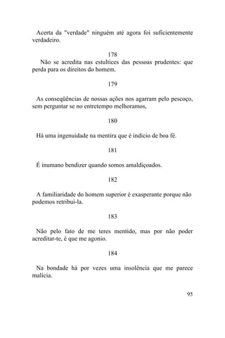 Acerta da "verdade" ninguém até agora foi suficientemente
verdadeiro.

                             178
   Não se acredita nas estultices das pessoas prudentes: que
perda para os direitos do homem.

                            179

  As conseqüências de nossas ações nos agarram pelo pescoço,
sem perguntar se no entretempo melhoramos,

                            180

 Há uma ingenuidade na mentira que é indício de boa fé.

                            181

 É inumano bendizer quando somos amaldiçoados.

                            182

 A familiaridade do homem superior é exasperante porque não
podemos retribui-la.

                            183

 Não pelo fato de me teres mentido, mas por não poder
acreditar-te, é que me agonio.

                            184

 Na bondade há por vezes uma insolência que me parece
malícia.

                                                          95
 