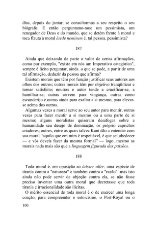 dias, depois do jantar, se consultarmos a seu respeito o seu
biógrafo. E então perguntamo-nos: um pessimista, um
renegador de Deus e do mundo, que se detém frente à moral e
toca flauta à moral laede neminem é. tal pessoa. pessimista?

                              187

  Ainda que deixando de parte o valor de certas afirmações,
como por exemplo, "existe em nós um Imperativo categórico",
sempre é licito perguntar, ainda. o que se pode, a partir de uma
tal afirmação, deduzir da pessoa que afirma?
  Existem morais que têm por função justificar seus autores aos
olhos dos outros; outras morais têm por objetivo tranqüilizar e
tornar satisfeito; noutras o autor tende a crucificar-se, a
humilhar-se; outras servem para vingança, outras como
esconderijo e outras ainda para exaltar a si mesmo, para elevar-
se acima dos outros.
  Algumas vezes a moral serve ao seu autor para mentir, outras
vezes para fazer mentir a si mesmo ou a uma parte de si
mesmo; alguns moralistas quiseram desafogar sobre a
humanidade seu desejo de dominação, os próprio caprichos
criadores; outros, entre os quais talvez Kant dão a entender com
sua moral “aquilo que em mim é respeitável, é que sei obedecer
— e vós deveis fazer da mesma formal” — logo, mesmo as
morais nada mais são que a linguagem figurada das paixões.

                              188

  Toda moral é. em oposição ao laisser aller, uma espécie de
tirania contra a "natureza" e também contra a "razão". mas isto
ainda não pode servir de objeção contra ela, se não fosse
preciso inventar uma outra moral que decretasse que toda
tirania e irracionalidade são ilícitas.
  O mérito essencial de toda moral é o de exercer uma longa
coação, para compreender o estoicismo, o Port-Royal ou o
100
 