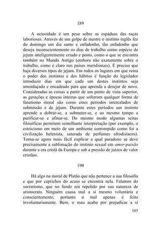 189

     A ociosidade é um peso sobre as espáduas das raças
laboriosas. Através de um golpe de mestre o instinto inglês fez
do domingo um dia santo e enfadonho, tão enfadonho que
deseja inconscientemente os dias de trabalho como espécie de
jejum inteligentemente criado e posto, como o que se encontra
também no Mundo Antigo (embora não exatamente sobre o
trabalho, como é claro nos países meridionais). É preciso que
haja diversos tipos de jejum. Em todos os lugares em que reina
o poder dos instintos e dos hábitos é função do legislador
introduzir dias em que cada um destes instintos seja
amordaçado e encadeado para que aprenda a desejar de novo.
Consideradas as coisas a partir de um ponto de vista superior,
as gerações e épocas inteiras que sofreram qualquer forma de
fanatismo moral são como estes períodos intercalados de
submissão e de jejum. Durante estes períodos um instinto
aprende a dobrar-se, a submeter-se, e ao mesmo tempo a
purificar-se e afinar-se. Do mesmo modo algumas seitas
filosóficas permitem semelhante interpretação (por exemplo, o
estoicismo em meio de um ambiente corrompido como foi a
civilização helenista, saturada de perfumes afrodisíacos).
Torna-se agora mais fácil explicar a qual paradoxo se deve
precisamente a sublimação do instinto sexual em amor-paixão
durante a era cristã da Europa e sob a pressão de juízos de valor
cristãos.

                              190

     Há algo na moral de Platão que não pertence a sua filosofia
e que por caprichos do acaso se encontra nela. Falamos do
socratismo, que no fundo era repelido por sua natureza de
aristocrata. Ninguém causa mal a si mesmo voluntária e
conscientemente; portanto o mal apenas é feito
involuntariamente. Bem, o mau acaba por prejudicar a si
                                                             103
 