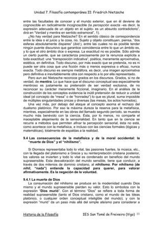 Unidad 7. Filosofía contemporánea II: Friedrich Nietzsche

entre las facultades de conocer y el mundo exterior, que en él deviene de
cognoscible en radicalmente incognoscible (la percepción exacta –es decir, la
expresión adecuada de un objeto en el sujeto- es un absurdo contradictorio”,
dirá en “Verdad y mentira en sentido extramoral”, 1).
    ¿No hay verdad para Nietzsche? En el sentido clásico de correspondencia
entre la idea o el juicio y la cosa, no. Sujeto y objeto constituyen, piensa, “dos
esferas absolutamente dispares” (ibid.), entre las cuales no es posible tender
ningún puente discursivo que garantice coincidencia entre lo que un ámbito es,
y lo que el otro ámbito dice o expresa. La exactitud no es posible. Sólo admite
un cierto puente, que se caracteriza precisamente por la renuncia explícita a
toda exactitud: una “transposición indicativa”, poética, meramente aproximativa,
estética, en definitiva. Todo discurso, por más exacto que se pretenda, no es ni
puede ser otra cosa que una ficción más o menos expresiva o eficaz, nunca
exacta. Todo discurso es siempre metáfora, es decir, una imagen aproximativa
pero definitiva e inevitablemente otra con respecto a lo por ella representado.
    Pero aun así Nietzsche reconoce grados en los discursos. Grados, si no de
verdad, de mentira. Lo que hace que el discurso conceptual sea especialmente
mentiroso es justamente su pretensión de ser verdad exclusiva, de no
reconocer su carácter meramente ficcional, imaginario. En el análisis de la
construcción de los conceptos evidencia la inútil pretensión de reducir a unidad
ideal (el concepto de “mesa” o de “honradez”) lo que es plural, suma imposible
de múltiples singularidades únicas y diversas (las mesas, los actos honrados).
    Una vez más, por debajo del ataque al concepto asoma el rechazo del
dualismo platónico. Por eso la máxima dureza la reserva para la metafísica,
mientras, especialmente en las obras del llamado segundo período, se muestra
mucho más benévolo con la ciencia. Ésta, por lo menos, no comparte el
inaceptable alejamiento de la sensorialidad. En tanto que en la ciencia se
recurre a métodos que permiten afinar la percepción sensorial, ésta no está,
como acontece con la metafísica, e incluso con las ciencias formales (lógicas y
matemáticas), totalmente de espaldas a la realidad.

9.4 Las consecuencias de la metafísica y de la moral occidental: la
   “muerte de Dios” y el “nihilismo”.

    Si Dionisos representaba todo lo vital, las pasiones fuertes, la música, etc.,
con la llegada del platonismo a Grecia y su reinterpretación cristiana posterior,
los valores se invierten y todo lo vital es condenado en beneficio del mundo
suprasensible. Esta desvaloración del mundo sensible, tiene que conducir, a
través de dos milenios de dominio cristiano, al nihilismo. Por nihilismo (de
nihil, “nada”) entiende la capacidad para querer, para valorar
afirmativamente. Es la negación de la voluntad.

9.4.1 La muerte de Dios
    La consumación del nihilismo se produce en la modernidad cuando Dios
mismo y el mundo suprasensible pierden su valor. Esto lo simboliza con la
expresión “Dios murió”. Con el término “Dios” se refiere a toda forma de
realidad suprasensible (tanto el Dios cristiano, como el mundo de las Ideas
platónico, o cualquier orden conceptual inteligible del mundo); y con la
expresión “murió” da un paso más allá del simple ateísmo para considerar a


Historia de la Filosofía                 IES San Tomé de Freixeiro (Vigo) 11
 