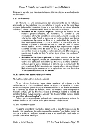 Unidad 7. Filosofía contemporánea II: Friedrich Nietzsche

Dios como un valor que rige durante los dos últimos milenios y que finalmente
se desvaneció.

9.4.2 El “nihilismo”

   El nihilismo es una consecuencia del aniquilamiento de la voluntad,
provocado por la metafísica (que desvaloriza el mundo) y por la moral (que
condena toda acción interesada, frente a la que defiende un mundo idealista
quimérico). Nietzsche encuentra dos aspectos distintos de nihilismo:
      • Nihilismo en su aspecto negativo: constituye la esencia de la
         tradición platónica-cristiana. La metafísica, al someter a una
         devaluación al mundo sensible (lo único real), arrastró consigo una
         voluntad de nada. Avocó al europeo a un vacío que tiene su máxima
         expresión con la muerte de Dios en la modernidad. La muerte de
         Dios es el paso final que conduce al nihilismo, a una radical falta de
         sentido. El pueblo, la masa de los que no creen en Dios, no se dio
         cuenta todavía. Hacen bromas porque son superficiales, siguen
         haciendo su vida normal de todos los días y no llegaron a entender
         que si Dios murió, el mundo se volcó radicalmente diferente, pues,
         aquello que le daba sentido, “el sol en torno al que nos movíamos”
         desapareció.
      • Nihilismo en su aspecto positivo: el propio nihilismo, que es una
         voluntad de negación, llevará, en último término, a negar los propios
         valores que conducen al nihilismo (la filosofía y la moral platónico-
         cristiana), por lo que se despejará el camino para la instauración de
         nuevos valores. Esta instauración de nuevos valores es asumida por
         Nietzsche como tarea personal en la parte de su obra que denomina
         “transvaloración de todos los valores”.

10. La voluntad de poder y el Superhombre

10.1La transvaloración de todos los valores

    Si los valores dominantes hasta ahora conducían al colapso o a la
debilitación de la cultura occidental, Nietzsche se propone organizar un nuevo
sistema conceptual que no implique una desvalorización del mundo sensible ni
de la voluntad de acción del hombre, y que, por lo tanto, tiene de superar el
nihilismo actual. Con su filosofía positiva o afirmativa iniciará el intento de
constituir todo un nuevo sistema de valores y de describir el tipo humano capaz
de asumirlos: “el superhombre”.
    Categorías fundamentales en su intento de organizar este nuevo sistema de
valores son las de voluntad de poder y eterno retorno de lo mismo.

10.2 La voluntad de poder

    Nietzsche entiende la voluntad de poder como el carácter más esencial de
la vida, vida es voluntad de poder. Aunque la expresión “voluntad de poder” es
oscura y ambigua, podemos aproximarnos a su significado mostrando en
principio contra qué va dirigida.


Historia de la Filosofía                IES San Tomé de Freixeiro (Vigo) 12
 