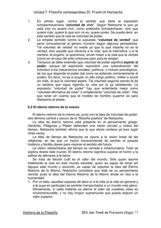 Unidad 7. Filosofía contemporánea II: Friedrich Nietzsche

   1.     En primer lugar, contra el sentido que tiene la expresión
          schopenhaueriana “voluntad de vivir”. Según Nietzsche lo que ya
          está vivo no quiere vivir, como pretendía Schopenhauer, sino que
          quiere más, quiere lo que aún no es, quiere poder. Se puede decir, en
          este sentido que la vida es voluntad de poder.
   2.     La emplea también contra la supuesta “voluntad de verdad” que
          sería consustancial al género humano según algunos pensadores.
          Tal voluntad de verdad no existe ya que lo que importa no es la
          verdad, sino aquello que refuerza a la vida, que la intensifica, y si la
          mentira, el engaño, la apariencia, sirven mejor a la vida que la verdad
          (como en el caso del arte) entonces peor para la verdad.
   3.     Tampoco se debe entender que voluntad de poder significa aspirar al
          poder, porque tal aspiración supondría una subordinación del
          individuo a los mecanismos sociales, políticos, o incluso psicológicos,
          de los que depende el poder (tal como se entiende corrientemente el
          poder). Es decir, no es a ocupar un alto cargo político, militar o social
          sin más, al que la voluntad aspira. Tal voluntad seguiría siendo la de
          un esclavo que sigue rigiendo su vida por lo ya establecido. La
          expresión “voluntad de poder” hay que entenderla mejor como
          “voluntad afirmativa de crear” o simplemente “voluntad de crear”. Hay
          que tener en cuenta que el modelo de hombre superior es para
          Nietzsche el artista.

   6.2 El eterno retorno de lo mismo

       El eterno retorno de lo mismo es, junto con la idea de Voluntad de poder,
   otro término central y oscuro de la “filosofía positiva” de Nietzsche.
       La idea de eterno retorno está presente en el pensamiento griego:
   Heráclito, Pitágoras y Platón defienden una visión circular y cíclica del
   tiempo. Nietzsche también afirma que lo que ahora contece ya tuvo lugar
   otras veces.
       La idea de tiempo de Nietzsche se opone a la visión lineal de las
   religiones, en las que un hecho transcendental da sentido al pasado
   histórico y facilita claves para visionar el sentido del futuro.
       La visión nietzscheana del tiempo es cerrada e intramundana. Todo se
   explica desde este mundo. El eterno retorno significa superar el horror y la
   asfixia de aferrarse a la tierra.
       Se trata de decidir cuál es el valor del mundo. Sólo quien asume
   totalmente la vida en este mundo sensible, quien es capaz de amar sin
   tapujos este mundo y asumirlo, es capaz de soportar la idea del Eterno
   Retorno de lo Mismo. Nietzsche considera que éste es su pensamiento
   central, pues la idea del Eterno Retorno de lo Mismo divide en dos a la
   humanidad:
   1. Por un lado, aquellos capaces de decir sí a la vida (a la vida en general y
       a la suya en particular) se sentirán transportados a un mundo más pleno.
       Obviamente, si cada instante es eterno el valor de nuestras vidas es
       inconmensurable, y no hay ningún supramundo que pueda adquirir un
       valor superior.



Historia de la Filosofía                  IES San Tomé de Freixeiro (Vigo) 13
 
