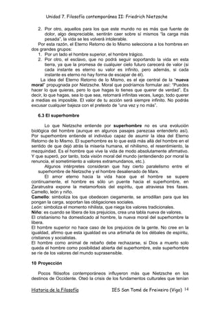 Unidad 7. Filosofía contemporánea II: Friedrich Nietzsche

   2. Por otro, aquellos para los que este mundo no es más que fuente de
        dolor, algo despreciable, sentirán caer sobre sí mismos “la carga más
        pesada”, la vida se les volverá intolerable.
   Por esta razón, el Eterno Retorno de lo Mismo selecciona a los hombres en
dos grandes grupos:
   1. Por un lado el hombre superior, el hombre trágico.
   2. Por otro, el esclavo, que no podrá seguir soportando la vida en esta
        tierra, ya que la promesa de cualquier cielo futuro carecerá de valor (si
        cada instante es eterno su valor es infinito, pero además, si cada
        instante es eterno no hay forma de escapar de él).
     La idea del Eterno Retorno de lo Mismo, es el eje central de la “nueva
moral” propugnada por Nietzsche. Moral que podríamos formular así: “Puedes
hacer lo que quieras, pero lo que hagas lo tienes que querer de verdad”. Es
decir, lo que hagas, sea lo que sea, retornará infinitas veces, luego, todo querer
a medias es imposible. El valor de tu acción será siempre infinito. No podrás
excusar cualquier bajeza con el pretexto de “una vez y no más”.

   6.3 El superhombre

        Lo que Nietzsche entiende por superhombre no es una evolución
biológica del hombre (aunque en algunos pasajes parezcaa entenderlo así).
Por superhombre entiende el individuo capaz de asumir la idea del Eterno
Retorno de lo Mismo. El superhombre es lo que está más allá del hombre en el
sentido de que dejó atrás la miseria humana, el nihilismo, el resentimiento, la
mezquindad. Es el hombre que vive la vida de modo absolutamente afirmativo.
Y que superó, por tanto, toda visión moral del mundo (entendiendo por moral la
renuncia, el sometimiento a valores extramundanos, etc.).
        Algunos intérpretes consideran que hay cierto paralelismo entre el
    superhombre de Nietzsche y el hombre desalienado de Marx.
        El amor eterno hacia la vida hace que el hombre se supere
continuamente, el hombre es sólo un puente hacia el superhombre, en
Zaratrustra expone la metamorfosis del espíritu, que atraviesa tres fases.
Camello, león y niño.
Camello: simboliza los que obedecen ciegamente, se arrodillan para que les
pongan la carga, soportan las obligaciones sociales.
León: simboliza el momento nihilista, que niega los valores tradicionales.
Niño: es cuando se libera de los prejuicios, crea una tabla nueva de valores.
El cristianismo ha domesticado al hombre, la nueva moral del superhombre la
libera.
El hombre superior no hace caso de los prejuicios de la gente. No cree en la
igualdad, afirmo que esta igualdad es una artimaña de los débales de espíritu,
cristianos y socialistas.
El hombre como animal de rebaño debe rechazarse, si Dios a muerto solo
queda el hombre como posibilidad abierta del superhombre, este superhombre
se ríe de los valores del mundo suprasensible.

10 Proyección

   Pocos filósofos contemporáneos influyeron más que Nietzsche en los
destinos de Occidente. Oteó la crisis de los fundamentos culturales que tenían

Historia de la Filosofía                 IES San Tomé de Freixeiro (Vigo) 14
 