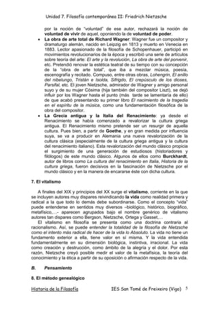 Unidad 7. Filosofía contemporánea II: Friedrich Nietzsche

         por la noción de “voluntad” de ese autor, rechazará la noción de
         voluntad de vivir de aquel, oponiendo la de voluntad de poder.
     •   La obra de arte total de Richard Wagner: Wagner fue un compositor y
         dramaturgo alemán, nacido en Leipzig en 1813 y muerto en Venecia en
         1883. Lector apasionado de la filosofía de Schopenhauer, participó en
         movimientos revolucionarios de la época y escribió una serie de artículos
         sobre teoría del arte: El arte y la revolución, La obra de arte del porvenir,
         etc. Pretendió renovar la estética teatral de su tiempo con su concepción
         de la “obra de arte total”, que iba a mezclar música, poesía,
         escenografía y recitado. Compuso, entre otras obras, Lohengrin, El anillo
         del nibelungo, Tristán e Isolda, Sifrigdo, El crepúsculo de los dioses,
         Parsifal, etc. El joven Nietzsche, admirador de Wagner y amigo personal
         suyo y de su mujer Cósima (hija también del compositor Liszt), se dejó
         influir por los Wagner hasta el punto (más tarde se lamentaría de ello)
         de que acabó presentando su primer libro El nacimiento de la tragedia
         en el espíritu de la música, como una fundamentación filosófica de la
         obra del compositor.
     •   La Grecia antigua y la Italia del Renacimiento: ya desde el
         Renacimiento se había comenzado a revalorizar la cultura griega
         antigua. El Renacimiento mismo pretende ser un resurgir de aquella
         cultura. Pues bien, a partir de Goethe, y en gran medida por influencia
         suya, se va a producir en Alemania una nueva revalorización de la
         cultura clásica (especialmente de la cultura griega antigua y la cultura
         del renacimiento italiano). Esta revalorización del mundo clásico propicia
         el surgimiento de una generación de estudiosos (historiadores y
         filólogos) de este mundo clásico. Algunos de ellos como Burckhardt,
         autor de libros como La cultura del renacimiento en Italia, Historia de la
         cultura griega, fueron decisivos en la fascinación de Nietzsche por el
         mundo clásico y en la manera de encararse éste con dicha cultura.

7. El vitalismo

    A finales del XIX y principios del XX surge el vitalismo, corriente en la que
se incluyen autores muy dispares reivindicando la vida como realidad primera y
radical a la que todo lo demás debe subordinarse. Como el concepto “vida”
puede entenderse en sentidos muy diversos –biológico, histórico, biográfico,
metafísico, - aparecen agrupados bajo el nombre genérico de vitalismo
autores tan dispares como Bergson, Nietzsche, Ortega y Gasset,
    El vitalismo en filosofía se presenta como una doctrina contraria al
racionalismo. Así, se puede entender la totalidad de la filosofía de Nietzsche
como el intento más radical de hacer de la vida lo Absoluto. La vida no tiene un
fundamento exterior a ella, tiene valor en sí misma. Y la vida entendida
fundamentalmente en su dimensión biológica, instintiva, irracional. La vida
como creación y destrucción, como ámbito de la alegría y el dolor. Por esta
razón, Nietzsche creyó posible medir el valor de la metafísica, la teoría del
conocimiento y la ética a partir de su oposición o afirmación respecto de la vida.

B.       Pensamiento

8. El método genealógico

Historia de la Filosofía                    IES San Tomé de Freixeiro (Vigo)        5
 