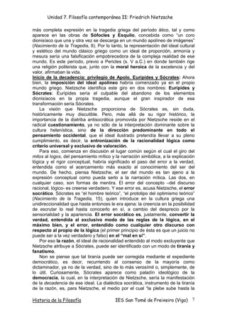 Unidad 7. Filosofía contemporánea II: Friedrich Nietzsche

más completa expresión en la tragedia griega del período ático, tal y como
aparece en las obras de Sófocles y Esquilo, concebida como “un coro
dionisíaco que una y otra vez se descarga en un mundo apolíneo de imágenes”
(Nacimiento de la Tragedia, 8). Por lo tanto, la representación del ideal cultural
y estético del mundo clásico griego como un ideal de proporción, armonía y
mesura sería una falsificación empobrecedora de la compleja realidad de ese
mundo. Es este período, previo a Pericles (s. V a.C.) en donde también rige
una religión politeísta que, junto con la moral heroica de la excelencia y del
valor, afirmaban la vida.
Inicio de la decadencia: privilegio de Apolo. Eurípides y Sócrates: Ahora
bien, la imposición del ideal apolíneo habría comenzado ya en el propio
mundo griego. Nietzsche identifica este giro en dos nombres: Eurípides y
Sócrates: Eurípides sería el culpable del abandono de los elementos
dionisíacos en la propia tragedia, aunque el gran inspirador de esa
transformación sería Sócrates.
    La visión que Nietzsche proporciona de Sócrates es, sin duda,
históricamente muy discutible. Pero, más allá de su rigor histórico, la
importancia de la diatriba antisocrática promovida por Nietzsche reside en el
radical cuestionamiento, ya no sólo de la interpretación dominante sobre la
cultura helenística, sino de la dirección predominante en todo el
pensamiento occidental, que el ideal ilustrado pretendía llevar a su pleno
cumplimiento, es decir, la entronización de la racionalidad lógica como
criterio universal y exclusivo de valoración.
    Para eso, comienza en discusión el lugar común según el cual el giro del
mitos al logos, del pensamiento mítico y la narración simbólica, a la explicación
lógica y el rigor conceptual, habría significado el paso del error a la verdad,
entendida como el acercamiento más exacto al conocimiento del ser del
mundo. De hecho, piensa Nietzsche, el ser del mundo es tan ajeno a la
expresión conceptual como pueda serlo a la narración mítica. Las dos, en
cualquier caso, son formas de mentira. El error del concepto –del discurso
racional, lógico- es creerse verdadero. Y ese error es, acusa Nietzsche, el error
socrático. Sócrates es “el hombre teórico”, “el prototipo del optimismo teórico”
(Nacimiento de la Tragedia, 15), quien introduce en la cultura griega una
unidireccionalidad que hasta entonces le era ajena: la creencia en la posibilidad
de escrutar lo real hasta conocerlo en sí, a cambio del desprecio por la
sensorialidad y la apariencia. El error socrático es, justamente, convertir la
verdad, entendida al exclusivo modo de las reglas de la lógica, en el
máximo bien, y el error, entendido como cualquier otro discurso con
respecto al propio de la lógica (el primer principio de ésta es que un juicio no
puede ser a la vez verdadero y falso) en el “mal en sí”.
    Por eso la razón, el ideal de racionalidad entendido al modo excluyente que
Nietzsche atribuye a Sócrates, puede ser identificado con un modo de tiranía y
fanatismo.
    Non se piense que tal tiranía puede ser corregida mediante el expediente
democrático, es decir, recurriendo al consenso de la mayoría como
dictaminador, ya no de la verdad, sino de lo más verosímil o, simplemente, de
lo útil. Curiosamente, Sócrates aparece como paladín ideológico de la
democracia, la cual, en la interpretación de Nietzsche, sería la manifestación
de la decadencia de ese ideal. La dialéctica socrática, instrumento de la tiranía
de la razón, es, para Nietzsche, el medio por el cual “la plebe sube hasta la

Historia de la Filosofía                 IES San Tomé de Freixeiro (Vigo)       7
 