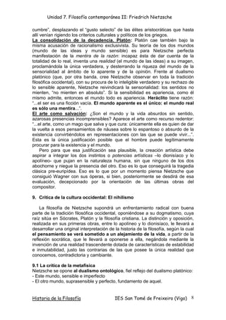 Unidad 7. Filosofía contemporánea II: Friedrich Nietzsche

cumbre”, desplazando el “gusto selecto” de las élites aristocráticas que hasta
allí venían rigiendo los criterios culturales y políticos de los griegos.
La consolidación de la decadencia. Platón: Platón cae también bajo la
misma acusación de racionalismo exclusivista. Su teoría de los dos mundos
(mundo de las ideas y mundo sensible) es para Nietzsche perfecta
manifestación de la mentira de la razón: incapaz ésta de dar cuenta de la
totalidad de lo real, inventa una realidad (el mundo de las ideas) a su imagen,
proclamándola la única verdadera, y desterrando la riqueza del mundo de la
sensorialidad al ámbito de lo aparente y de la opinión. Frente al dualismo
platónico (que, por otra banda, cree Nietzsche observar en toda la tradición
filosófica occidental), con su procura de lo inteligible verdadero y su rechazo de
lo sensible aparente, Nietzsche reivindicará la sensorialidad: los sentidos no
mienten, “no mienten en absoluto”. Si la sensibilidad es apariencia, como él
mismo admite, entonces el mundo todo es apariencia. Heráclito tiene razón:
“...el ser es una ficción vacía. El mundo aparente es el único: el mundo real
es sólo una mentira...”.
El arte como salvación: ¿Son el mundo y la vida absurdos sin sentido,
azarosas presencias incomprensibles? Aparece el arte como recurso redentor:
“...el arte, como un mago que salva y que cura: únicamente ella es quien de dar
la vuelta a esos pensamientos de náusea sobre lo espantoso o absurdo de la
existencia convirtiéndolos en representaciones con las que se puede vivir...”.
Esta es la única justificación posible que el hombre puede legítimamente
procurar para la existencia y el mundo.
     Pero para que esa justificación sea plausible, la creación artística debe
aspirar a integrar los dos instintos o potencias artísticas –lo dionisíaco y lo
apolíneo- que pujan en la naturaleza humana, sin que ninguno de los dos
abochorne y niegue la presencia del otro. Eso es lo que conseguirá la tragedia
clásica pre-euripídea. Eso es lo que por un momento piensa Nietzsche que
consiguió Wagner con sus óperas, si bien, posteriormente se desdirá de esa
evaluación, decepcionado por la orientación de las últimas obras del
compositor.

9. Crítica de la cultura occidental: El nihilismo

    La filosofía de Nietzsche supondrá un enfrentamiento radical con buena
parte de la tradición filosófica occidental, oponiéndose a su dogmatismo, cuya
raíz sitúa en Sócrates, Platón y la filosofía cristiana. La distinción y oposición,
realizada en sus primeras obras, entre lo apolíneo y lo dionisíaco, le llevará a
desarrollar una original interpretación de la historia de la filosofía, según la cual
el pensamiento se verá sometido a un alejamiento de la vida, a partir de la
reflexión socrática, que le llevará a oponerse a ella, negándola mediante la
invención de una realidad trascendente dotada de características de estabilidad
e inmutabilidad, justo las contrarias de las que posee la única realidad que
conocemos, contradictoria y cambiante.

9.1 La crítica de la metafísica
Nietzsche se opone al dualismo ontológico, fiel reflejo del dualismo platónico:
- Este mundo, sensible e imperfecto
- El otro mundo, suprasensible y perfecto, fundamento de aquel.


Historia de la Filosofía                   IES San Tomé de Freixeiro (Vigo)        8
 