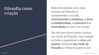 Filosoﬁa como
criação
Nietzsche propõe uma nova
maneira de ﬁlosofar e
compreender o mundo,
reconhecendo a mudança, o devir,
a multiplicidade, o contraste e a
contradição no ser e no mundo.
Ele não tem como intuito instituir
um modo de ﬁlosofar, mas instigar
ao leitor a questionar e criar a si
próprio, inclusive seu modo de
ﬁlosofar, o “torna-te quem tu és”.
ex-isto www.ex-isto.com
 