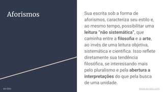 Aforismos Sua escrita sob a forma de
aforismos, caracteriza seu estilo e,
ao mesmo tempo, possibilitar uma
leitura “não sistemática”, que
caminha entre a ﬁlosoﬁa e a arte,
ao invés de uma leitura objetiva,
sistemática e cientíﬁca. Isso reﬂete
diretamente sua tendência
ﬁlosóﬁca, se interessando mais
pelo pluralismo e pela abertura a
interpretações do que pela busca
de uma unidade.
ex-isto www.ex-isto.com
 