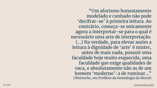 “Um aforismo honestamente
modelado e cunhado não pode
‘decifrar-se’ à primeira leitura. Ao
contrário, começa-se unicamente
agora a interpretar-se para o qual é
necessário uma arte de interpretação.
(...) Na verdade, para elevar assim a
leitura à dignidade de ‘arte’ é mister,
antes de mais nada, possuir uma
faculdade hoje muito esquecida, uma
faculdade que exige qualidades de
vaca, e absolutamente não as de um
homem ‘moderno’: a de ruminar…”
(Nietzsche, em Prefácio da Genealogia da Moral)
ex-isto www.ex-isto.com
 