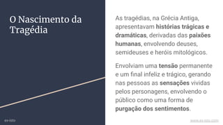As tragédias, na Grécia Antiga,
apresentavam histórias trágicas e
dramáticas, derivadas das paixões
humanas, envolvendo deuses,
semideuses e heróis mitológicos.
Envolviam uma tensão permanente
e um ﬁnal infeliz e trágico, gerando
nas pessoas as sensações vividas
pelos personagens, envolvendo o
público como uma forma de
purgação dos sentimentos.
O Nascimento da
Tragédia
ex-isto www.ex-isto.com
 