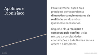 Para Nietzsche, esses dois
princípios correspondem a
dimensões complementares da
realidade, sendo ambos
igualmente necessários.
Segundo ele, a realidade é
composta pelo conﬂito, pelas
misturas, complexidades,
contradições e turbulências entre a
ordem e a desordem.
Apolíneo e
Dionisíaco
ex-isto www.ex-isto.com
 