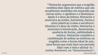 “Nietzsche argumenta que a tragédia
combina dois tipos de estética que são
usualmente mantidos em separado nas
outras artes: o apolíneo e o dionisíaco.
Apolo é o deus da beleza; Nietzsche o
associava ao sonho, harmonia, forma e
artes plásticas (como a escultura).
Dionísio é o deus do vinho; Nietzsche o
associava à intoxicação, desarmonia,
ausência de forma, sublimidade e
música. Nietzsche considera a
combinação de ambas as estéticas na
tragédia como a forma ideal de arte,
uma forma que mais bem nos permite
lidar com a vida e aﬁrmá-la.”
(Ashley Woodward, em ‘Nietzscheanismo’)
ex-isto www.ex-isto.com
 