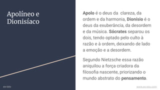 Apolo é o deus da clareza, da
ordem e da harmonia, Dionísio é o
deus da exuberância, da desordem
e da música. Sócrates separou os
dois, tendo optado pelo culto à
razão e à ordem, deixando de lado
a emoção e a desordem.
Segundo Nietzsche essa razão
aniquilou a força criadora da
ﬁlosoﬁa nascente, priorizando o
mundo abstrato do pensamento.
Apolíneo e
Dionisíaco
ex-isto www.ex-isto.com
 