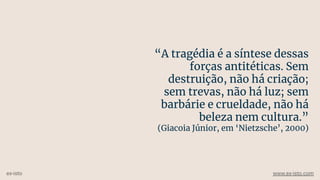 “A tragédia é a síntese dessas
forças antitéticas. Sem
destruição, não há criação;
sem trevas, não há luz; sem
barbárie e crueldade, não há
beleza nem cultura.”
(Giacoia Júnior, em ‘Nietzsche’, 2000)
ex-isto www.ex-isto.com
 