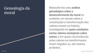 Nietzsche fez uma análise
genealógica sobre o
desenvolvimento da moral no
ocidente, um estudo sobre a
constituição e transformação dos
valores morais na história,
investigando em quais condições
certos valores emergiram sobre
outros, e em quais circunstâncias
estes valores se transformaram,
foram negados ou, até mesmo,
proibidos.
Genealogia da
moral
ex-isto www.ex-isto.com
 
