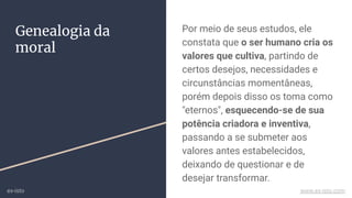 Por meio de seus estudos, ele
constata que o ser humano cria os
valores que cultiva, partindo de
certos desejos, necessidades e
circunstâncias momentâneas,
porém depois disso os toma como
"eternos", esquecendo-se de sua
potência criadora e inventiva,
passando a se submeter aos
valores antes estabelecidos,
deixando de questionar e de
desejar transformar.
Genealogia da
moral
ex-isto www.ex-isto.com
 