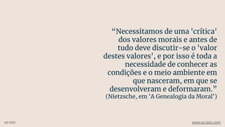 “Necessitamos de uma 'crítica'
dos valores morais e antes de
tudo deve discutir-se o 'valor
destes valores', e por isso é toda a
necessidade de conhecer as
condições e o meio ambiente em
que nasceram, em que se
desenvolveram e deformaram.”
(Nietzsche, em 'A Genealogia da Moral')
ex-isto www.ex-isto.com
 