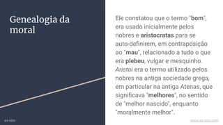 Ele constatou que o termo "bom",
era usado inicialmente pelos
nobres e aristocratas para se
auto-deﬁnirem, em contraposição
ao "mau", relacionado a tudo o que
era plebeu, vulgar e mesquinho.
Aristoi era o termo utilizado pelos
nobres na antiga sociedade grega,
em particular na antiga Atenas, que
signiﬁcava "melhores", no sentido
de "melhor nascido", enquanto
"moralmente melhor".
Genealogia da
moral
ex-isto www.ex-isto.com
 