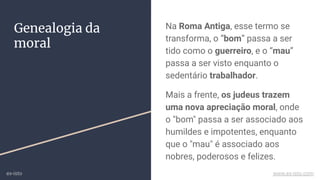 Na Roma Antiga, esse termo se
transforma, o “bom” passa a ser
tido como o guerreiro, e o “mau”
passa a ser visto enquanto o
sedentário trabalhador.
Mais a frente, os judeus trazem
uma nova apreciação moral, onde
o "bom" passa a ser associado aos
humildes e impotentes, enquanto
que o "mau" é associado aos
nobres, poderosos e felizes.
Genealogia da
moral
ex-isto www.ex-isto.com
 
