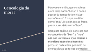 Percebe-se então, que os nobres
eram tidos como “bons”, e com o
passar do tempo foram vistos
como “maus”. E o que era tido
como “mau”, relacionado ao fraco,
passa a ser visto como “bom”.
Com esta análise, ele constata que
os conceitos de “bom” e “mau”
não são universais, mas criados e
mantidos intencionalmente no
percurso da história, por meio de
diversas lutas de forças contrárias.
Genealogia da
moral
ex-isto www.ex-isto.com
 