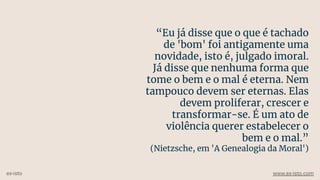 “Eu já disse que o que é tachado
de 'bom' foi antigamente uma
novidade, isto é, julgado imoral.
Já disse que nenhuma forma que
tome o bem e o mal é eterna. Nem
tampouco devem ser eternas. Elas
devem proliferar, crescer e
transformar-se. É um ato de
violência querer estabelecer o
bem e o mal.”
(Nietzsche, em 'A Genealogia da Moral')
ex-isto www.ex-isto.com
 