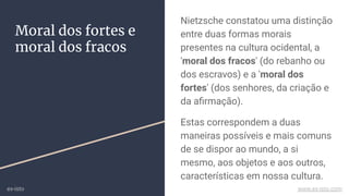 Nietzsche constatou uma distinção
entre duas formas morais
presentes na cultura ocidental, a
'moral dos fracos' (do rebanho ou
dos escravos) e a 'moral dos
fortes' (dos senhores, da criação e
da aﬁrmação).
Estas correspondem a duas
maneiras possíveis e mais comuns
de se dispor ao mundo, a si
mesmo, aos objetos e aos outros,
características em nossa cultura.
Moral dos fortes e
moral dos fracos
ex-isto www.ex-isto.com
 