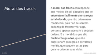 A moral dos fracos corresponde
aos modos de ser daqueles que se
submetem facilmente a uma regra
estabelecida, que não criam nem
modiﬁcam, pois não se sentem
capazes de transformar algo,
portanto apenas aceitam e seguem
ordens. É a moral dos que são
facilmente guiados, que não
questionam as regras e os valores
morais, que seguem estas para
guiar e orientar suas vidas.
Moral dos fracos
ex-isto www.ex-isto.com
 