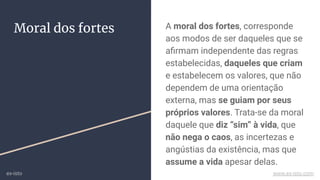 A moral dos fortes, corresponde
aos modos de ser daqueles que se
aﬁrmam independente das regras
estabelecidas, daqueles que criam
e estabelecem os valores, que não
dependem de uma orientação
externa, mas se guiam por seus
próprios valores. Trata-se da moral
daquele que diz “sim” à vida, que
não nega o caos, as incertezas e
angústias da existência, mas que
assume a vida apesar delas.
Moral dos fortes
ex-isto www.ex-isto.com
 