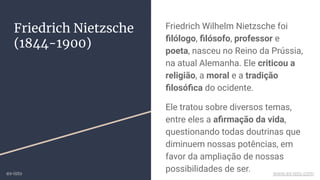 Friedrich Wilhelm Nietzsche foi
ﬁlólogo, ﬁlósofo, professor e
poeta, nasceu no Reino da Prússia,
na atual Alemanha. Ele criticou a
religião, a moral e a tradição
ﬁlosóﬁca do ocidente.
Ele tratou sobre diversos temas,
entre eles a aﬁrmação da vida,
questionando todas doutrinas que
diminuem nossas potências, em
favor da ampliação de nossas
possibilidades de ser.
Friedrich Nietzsche
(1844-1900)
ex-isto www.ex-isto.com
 