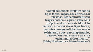 “Moral do senhor: senhores são os
tipos fortes, capazes de aﬁrmar a si
mesmos, lidar com a natureza
trágica da vida e legislar sobre seus
próprios valores morais. Moral do
escravo: escravos são os tipos fracos,
que não conseguem lidar bem com o
sofrimento e que, em compensação,
desenvolvem uma crença em uma
ordem moral do universo.”
(Ashley Woodward, em 'Nietzscheanismo')
ex-isto www.ex-isto.com
 