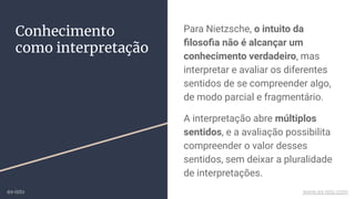 Para Nietzsche, o intuito da
ﬁlosoﬁa não é alcançar um
conhecimento verdadeiro, mas
interpretar e avaliar os diferentes
sentidos de se compreender algo,
de modo parcial e fragmentário.
A interpretação abre múltiplos
sentidos, e a avaliação possibilita
compreender o valor desses
sentidos, sem deixar a pluralidade
de interpretações.
Conhecimento
como interpretação
ex-isto www.ex-isto.com
 