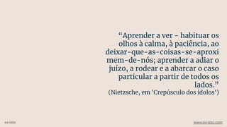 “Aprender a ver - habituar os
olhos à calma, à paciência, ao
deixar-que-as-coisas-se-aproxi
mem-de-nós; aprender a adiar o
juízo, a rodear e a abarcar o caso
particular a partir de todos os
lados.”
(Nietzsche, em 'Crepúsculo dos ídolos')
ex-isto www.ex-isto.com
 