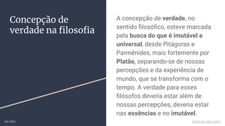 A concepção de verdade, no
sentido ﬁlosóﬁco, esteve marcada
pela busca do que é imutável e
universal, desde Pitágoras e
Parmênides, mais fortemente por
Platão, separando-se de nossas
percepções e da experiência de
mundo, que se transforma com o
tempo. A verdade para esses
ﬁlósofos deveria estar além de
nossas percepções, deveria estar
nas essências e no imutável.
Concepção de
verdade na ﬁlosoﬁa
ex-isto www.ex-isto.com
 