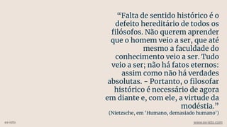 “Falta de sentido histórico é o
defeito hereditário de todos os
ﬁlósofos. Não querem aprender
que o homem veio a ser, que até
mesmo a faculdade do
conhecimento veio a ser. Tudo
veio a ser; não há fatos eternos:
assim como não há verdades
absolutas. - Portanto, o ﬁlosofar
histórico é necessário de agora
em diante e, com ele, a virtude da
modéstia.”
(Nietzsche, em 'Humano, demasiado humano')
ex-isto www.ex-isto.com
 