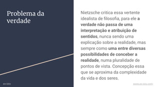 Nietzsche critica essa vertente
idealista de ﬁlosoﬁa, para ele a
verdade não passa de uma
interpretação e atribuição de
sentidos, nunca sendo uma
explicação sobre a realidade, mas
sempre como uma entre diversas
possibilidades de conceber a
realidade, numa pluralidade de
pontos de vista. Concepção essa
que se aproxima da complexidade
da vida e dos seres.
Problema da
verdade
ex-isto www.ex-isto.com
 