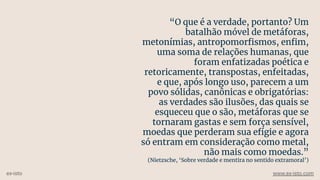 “O que é a verdade, portanto? Um
batalhão móvel de metáforas,
metonímias, antropomorﬁsmos, enﬁm,
uma soma de relações humanas, que
foram enfatizadas poética e
retoricamente, transpostas, enfeitadas,
e que, após longo uso, parecem a um
povo sólidas, canônicas e obrigatórias:
as verdades são ilusões, das quais se
esqueceu que o são, metáforas que se
tornaram gastas e sem força sensível,
moedas que perderam sua efígie e agora
só entram em consideração como metal,
não mais como moedas.”
(Nietzsche, ‘Sobre verdade e mentira no sentido extramoral’)
ex-isto www.ex-isto.com
 