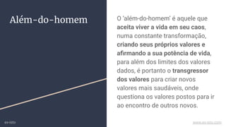 O ‘além-do-homem’ é aquele que
aceita viver a vida em seu caos,
numa constante transformação,
criando seus próprios valores e
aﬁrmando a sua potência de vida,
para além dos limites dos valores
dados, é portanto o transgressor
dos valores para criar novos
valores mais saudáveis, onde
questiona os valores postos para ir
ao encontro de outros novos.
Além-do-homem
ex-isto www.ex-isto.com
 
