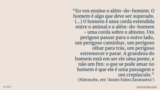 “Eu vos ensino o além-do-homem. O
homem é algo que deve ser superado.
(...) O homem é uma corda estendida
entre o animal e o além-do-homem
- uma corda sobre o abismo. Um
perigoso passar para o outro lado,
um perigoso caminhar, um perigoso
olhar para trás, um perigoso
estremecer e parar. A grandeza do
homem está em ser ele uma ponte, e
não um ﬁm: o que se pode amar no
homem é que ele é uma passagem e
um crepúsculo.”
(Nietzsche, em 'Assim Falou Zaratustra')
ex-isto www.ex-isto.com
 