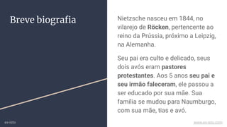 Breve biograﬁa Nietzsche nasceu em 1844, no
vilarejo de Röcken, pertencente ao
reino da Prússia, próximo a Leipzig,
na Alemanha.
Seu pai era culto e delicado, seus
dois avós eram pastores
protestantes. Aos 5 anos seu pai e
seu irmão faleceram, ele passou a
ser educado por sua mãe. Sua
família se mudou para Naumburgo,
com sua mãe, tias e avó.
ex-isto www.ex-isto.com
 