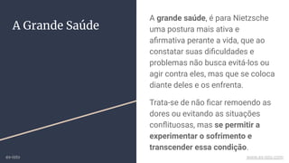 A grande saúde, é para Nietzsche
uma postura mais ativa e
aﬁrmativa perante a vida, que ao
constatar suas diﬁculdades e
problemas não busca evitá-los ou
agir contra eles, mas que se coloca
diante deles e os enfrenta.
Trata-se de não ﬁcar remoendo as
dores ou evitando as situações
conﬂituosas, mas se permitir a
experimentar o sofrimento e
transcender essa condição.
A Grande Saúde
ex-isto www.ex-isto.com
 