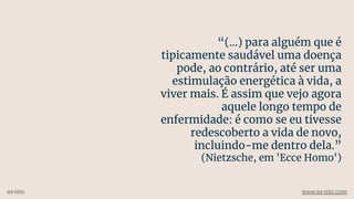 “(...) para alguém que é
tipicamente saudável uma doença
pode, ao contrário, até ser uma
estimulação energética à vida, a
viver mais. É assim que vejo agora
aquele longo tempo de
enfermidade: é como se eu tivesse
redescoberto a vida de novo,
incluindo-me dentro dela.”
(Nietzsche, em 'Ecce Homo')
ex-isto www.ex-isto.com
 