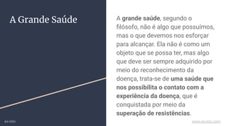 A grande saúde, segundo o
ﬁlósofo, não é algo que possuímos,
mas o que devemos nos esforçar
para alcançar. Ela não é como um
objeto que se possa ter, mas algo
que deve ser sempre adquirido por
meio do reconhecimento da
doença, trata-se de uma saúde que
nos possibilita o contato com a
experiência da doença, que é
conquistada por meio da
superação de resistências.
A Grande Saúde
ex-isto www.ex-isto.com
 