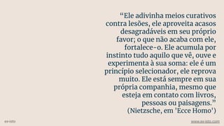 “Ele adivinha meios curativos
contra lesões, ele aproveita acasos
desagradáveis em seu próprio
favor; o que não acaba com ele,
fortalece-o. Ele acumula por
instinto tudo aquilo que vê, ouve e
experimenta à sua soma: ele é um
princípio selecionador, ele reprova
muito. Ele está sempre em sua
própria companhia, mesmo que
esteja em contato com livros,
pessoas ou paisagens.”
(Nietzsche, em 'Ecce Homo')
ex-isto www.ex-isto.com
 