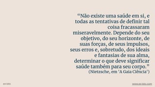 “Não existe uma saúde em si, e
todas as tentativas de deﬁnir tal
coisa fracassaram
miseravelmente. Depende do seu
objetivo, do seu horizonte, de
suas forças, de seus impulsos,
seus erros e, sobretudo, dos ideais
e fantasias de sua alma,
determinar o que deve signiﬁcar
saúde também para seu corpo.”
(Nietzsche, em 'A Gaia Ciência')
ex-isto www.ex-isto.com
 
