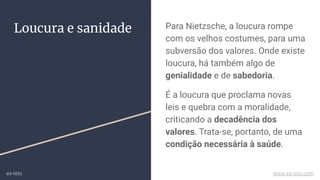 Para Nietzsche, a loucura rompe
com os velhos costumes, para uma
subversão dos valores. Onde existe
loucura, há também algo de
genialidade e de sabedoria.
É a loucura que proclama novas
leis e quebra com a moralidade,
criticando a decadência dos
valores. Trata-se, portanto, de uma
condição necessária à saúde.
Loucura e sanidade
ex-isto www.ex-isto.com
 