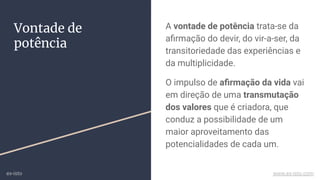 A vontade de potência trata-se da
aﬁrmação do devir, do vir-a-ser, da
transitoriedade das experiências e
da multiplicidade.
O impulso de aﬁrmação da vida vai
em direção de uma transmutação
dos valores que é criadora, que
conduz a possibilidade de um
maior aproveitamento das
potencialidades de cada um.
Vontade de
potência
ex-isto www.ex-isto.com
 