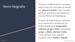 Breve biograﬁa
Durante a infância ele foi um aluno
dócil e leal, era chamado na escola
de “pequeno pastor”. Aos 14 anos
ganhou uma bolsa de estudos na
escola Pforta em Naumburgo.
A partir de suas leituras, começou
a se afastar do cristianismo, se
interessando pela antiguidade
clássica grega e latina, estudando
grego, a Bíblia, alemão e latim,
neste período seus autores
favoritos eram Platão e Ésquilo.
ex-isto www.ex-isto.com
 