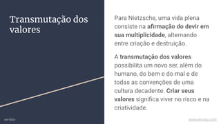 Para Nietzsche, uma vida plena
consiste na aﬁrmação do devir em
sua multiplicidade, alternando
entre criação e destruição.
A transmutação dos valores
possibilita um novo ser, além do
humano, do bem e do mal e de
todas as convenções de uma
cultura decadente. Criar seus
valores signiﬁca viver no risco e na
criatividade.
Transmutação dos
valores
ex-isto www.ex-isto.com
 